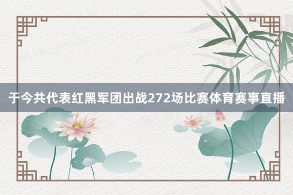 于今共代表红黑军团出战272场比赛体育赛事直播