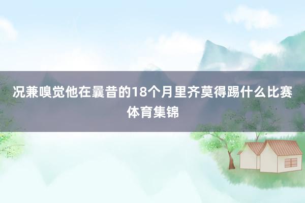 况兼嗅觉他在曩昔的18个月里齐莫得踢什么比赛体育集锦