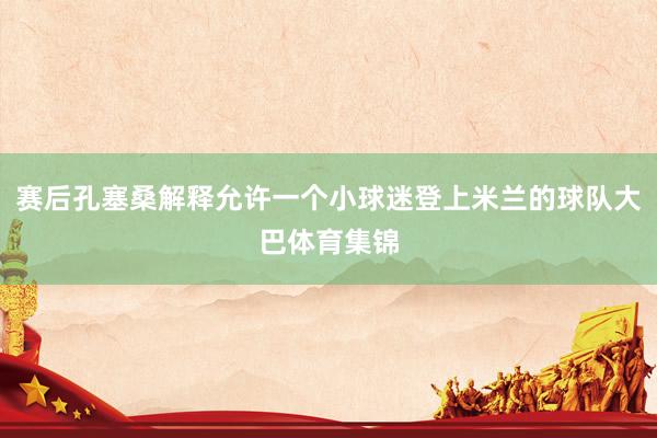 赛后孔塞桑解释允许一个小球迷登上米兰的球队大巴体育集锦