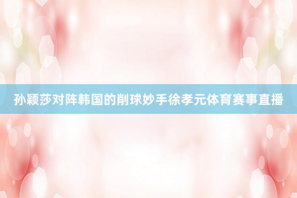 孙颖莎对阵韩国的削球妙手徐孝元体育赛事直播