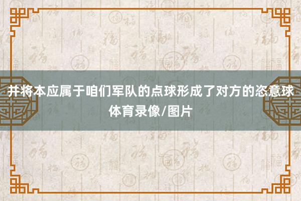 并将本应属于咱们军队的点球形成了对方的恣意球体育录像/图片