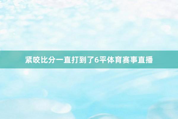 紧咬比分一直打到了6平体育赛事直播