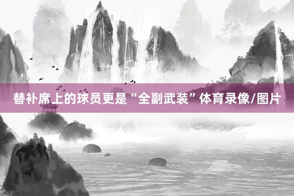 替补席上的球员更是“全副武装”体育录像/图片