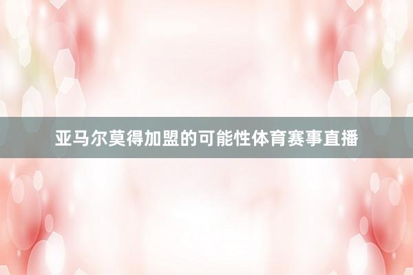 亚马尔莫得加盟的可能性体育赛事直播
