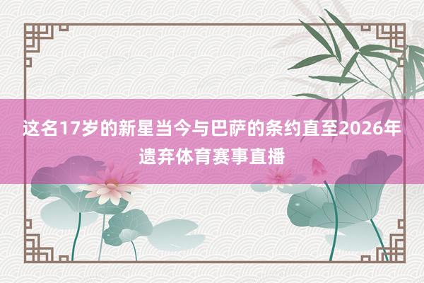 这名17岁的新星当今与巴萨的条约直至2026年遗弃体育赛事直播