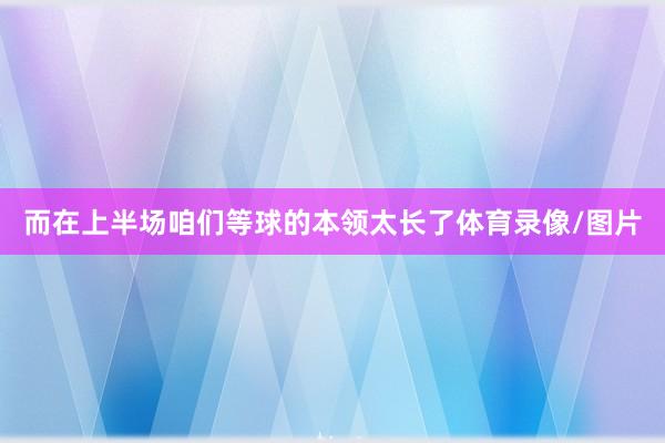 而在上半场咱们等球的本领太长了体育录像/图片