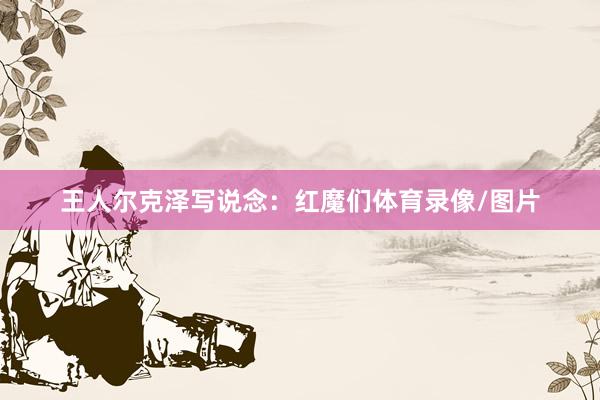 王人尔克泽写说念：红魔们体育录像/图片