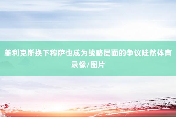 菲利克斯换下穆萨也成为战略层面的争议陡然体育录像/图片