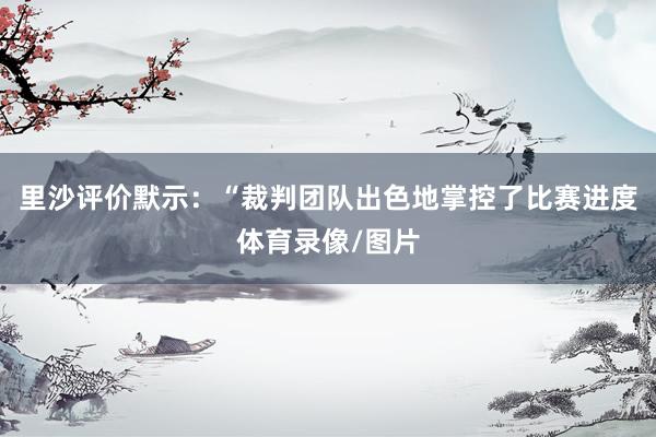 里沙评价默示：“裁判团队出色地掌控了比赛进度体育录像/图片
