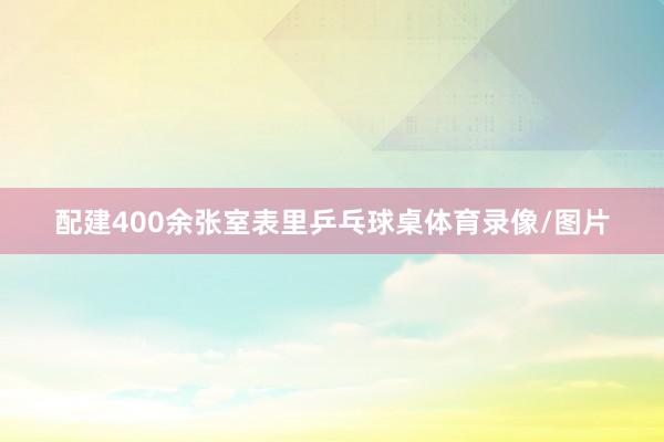 配建400余张室表里乒乓球桌体育录像/图片