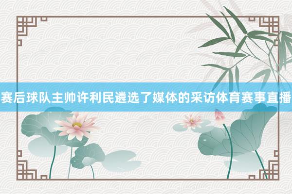 赛后球队主帅许利民遴选了媒体的采访体育赛事直播
