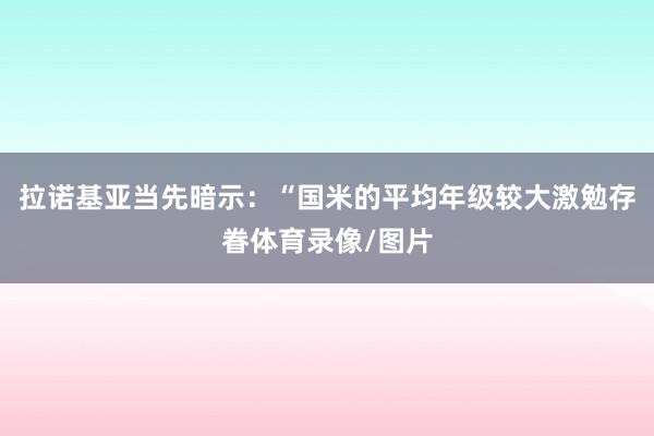 拉诺基亚当先暗示：“国米的平均年级较大激勉存眷体育录像/图片