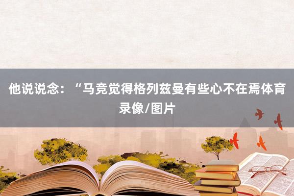 他说说念：“马竞觉得格列兹曼有些心不在焉体育录像/图片