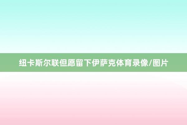 纽卡斯尔联但愿留下伊萨克体育录像/图片