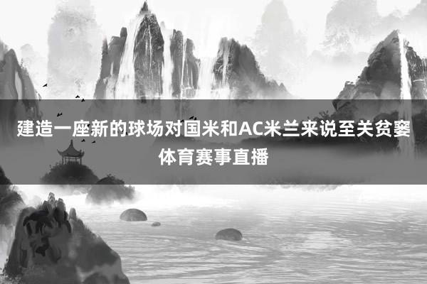 建造一座新的球场对国米和AC米兰来说至关贫窭体育赛事直播