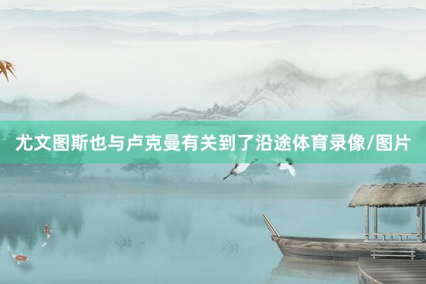 尤文图斯也与卢克曼有关到了沿途体育录像/图片