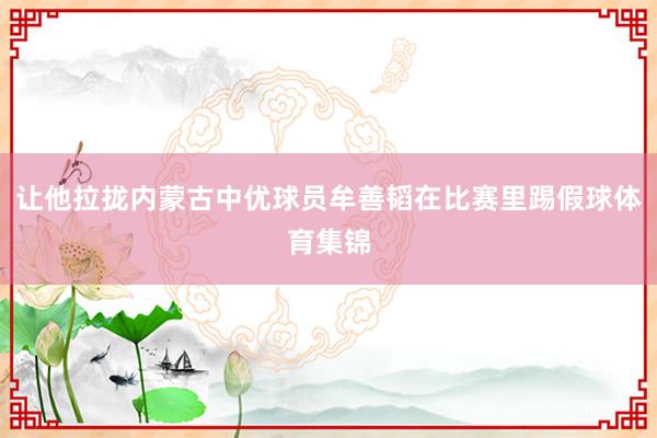 让他拉拢内蒙古中优球员牟善韬在比赛里踢假球体育集锦