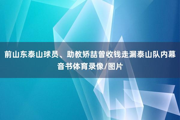 前山东泰山球员、助教矫喆曾收钱走漏泰山队内幕音书体育录像/图片