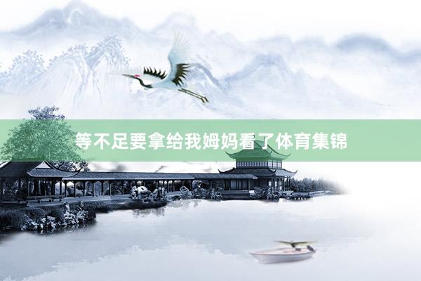 等不足要拿给我姆妈看了体育集锦
