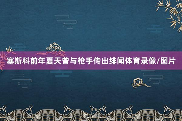 塞斯科前年夏天曾与枪手传出绯闻体育录像/图片