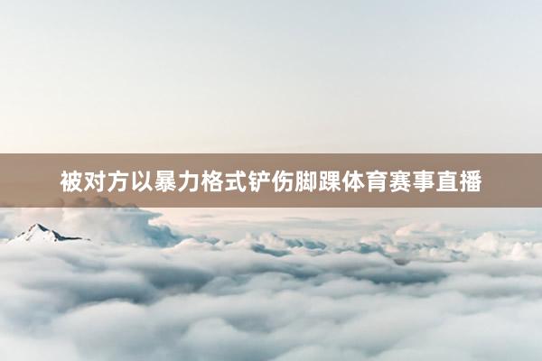 被对方以暴力格式铲伤脚踝体育赛事直播
