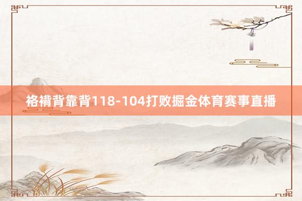 袼褙背靠背118-104打败掘金体育赛事直播