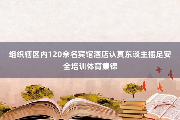 组织辖区内120余名宾馆酒店认真东谈主插足安全培训体育集锦
