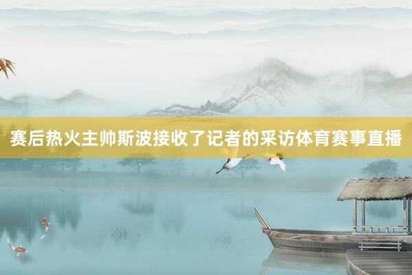 赛后热火主帅斯波接收了记者的采访体育赛事直播