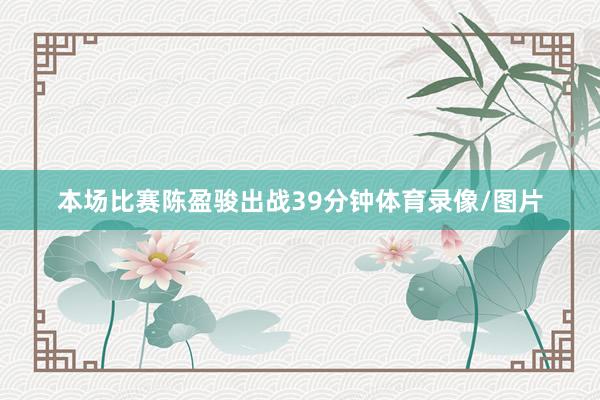 本场比赛陈盈骏出战39分钟体育录像/图片