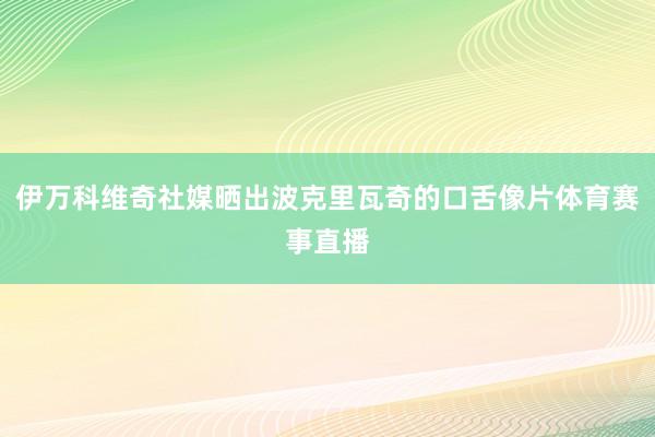 伊万科维奇社媒晒出波克里瓦奇的口舌像片体育赛事直播