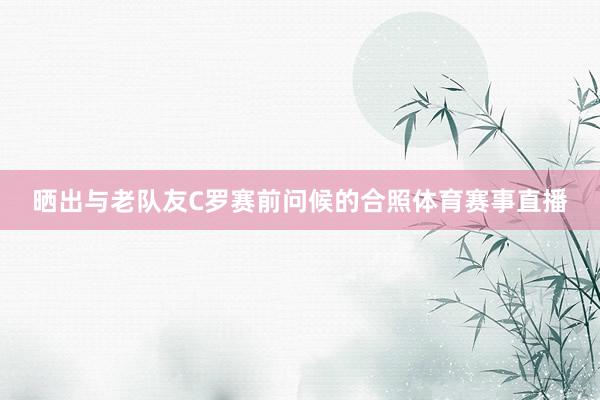 晒出与老队友C罗赛前问候的合照体育赛事直播