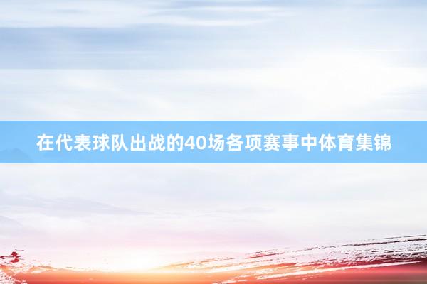 在代表球队出战的40场各项赛事中体育集锦