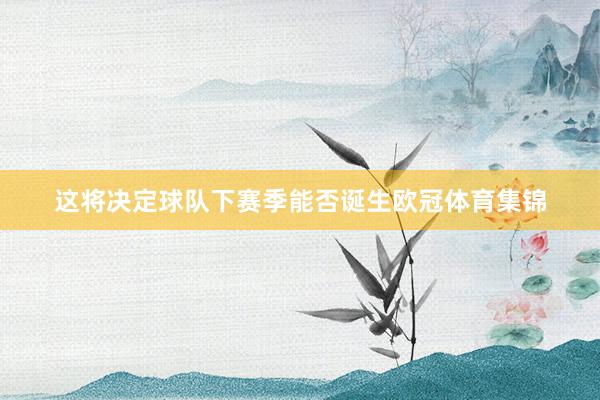 这将决定球队下赛季能否诞生欧冠体育集锦