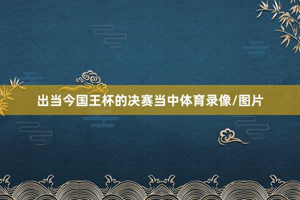 出当今国王杯的决赛当中体育录像/图片