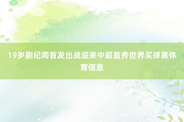 19岁蒯纪闻首发出战迎来中超首秀世界买球赛体育信息