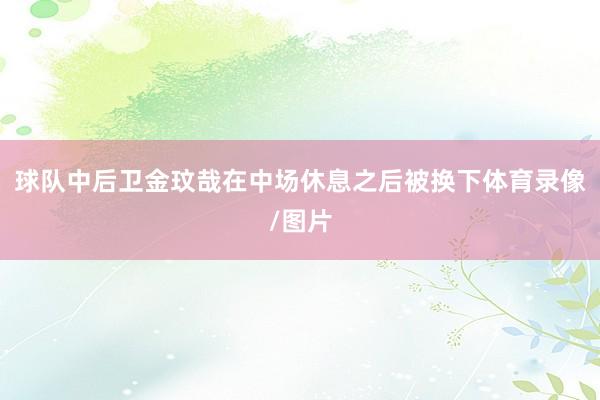 球队中后卫金玟哉在中场休息之后被换下体育录像/图片
