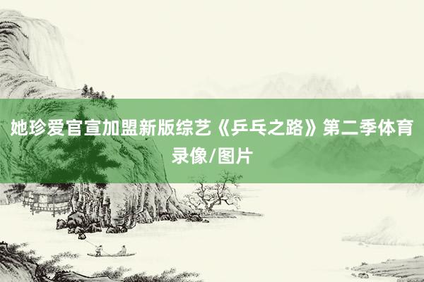 她珍爱官宣加盟新版综艺《乒乓之路》第二季体育录像/图片