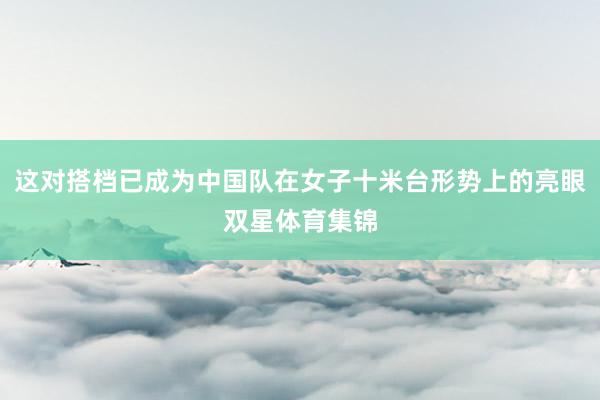 这对搭档已成为中国队在女子十米台形势上的亮眼双星体育集锦