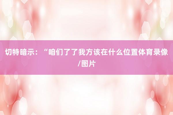 切特暗示：“咱们了了我方该在什么位置体育录像/图片