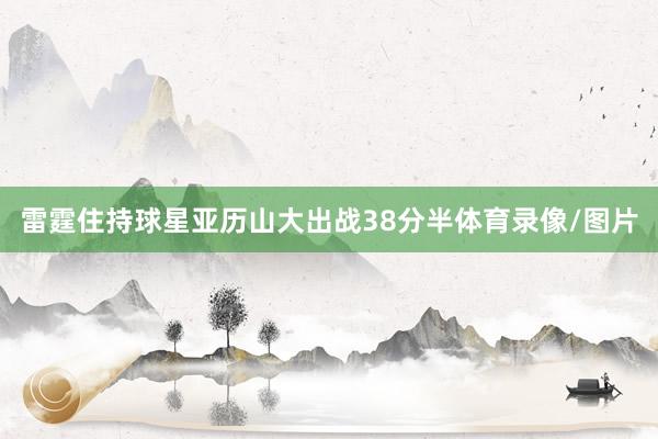 雷霆住持球星亚历山大出战38分半体育录像/图片