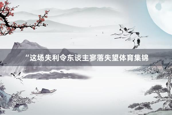 “这场失利令东谈主寥落失望体育集锦