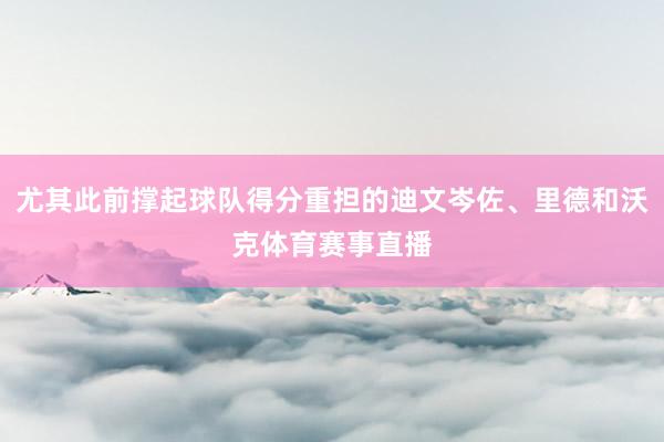 尤其此前撑起球队得分重担的迪文岑佐、里德和沃克体育赛事直播