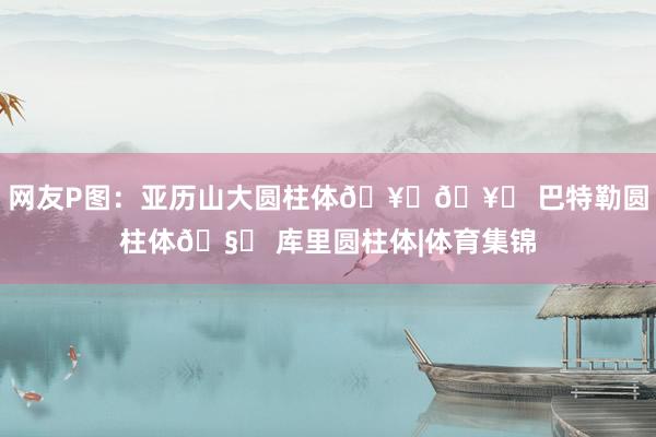 网友P图：亚历山大圆柱体🥃🥃 巴特勒圆柱体🧂 库里圆柱体|体育集锦