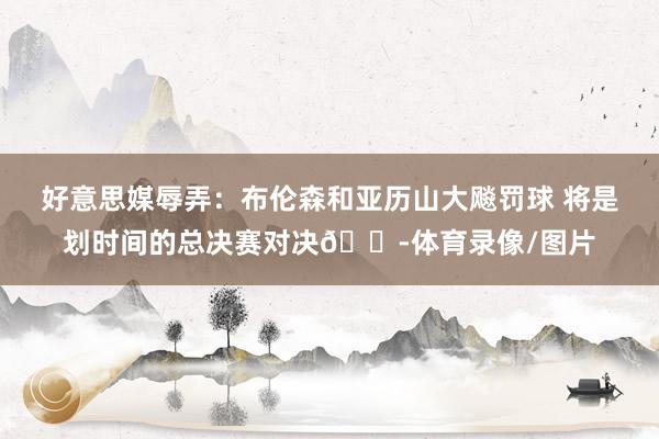 好意思媒辱弄：布伦森和亚历山大飚罚球 将是划时间的总决赛对决😭体育录像/图片