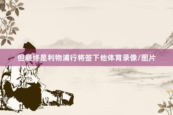 但最终是利物浦行将签下他体育录像/图片