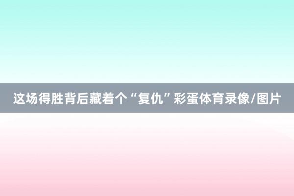 这场得胜背后藏着个“复仇”彩蛋体育录像/图片