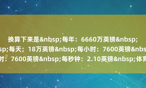 换算下来是&nbsp;　　每年：6660万英镑&nbsp;　　每月：555万英镑&nbsp;　　每天：18万英镑&nbsp;　　每小时：7600英镑&nbsp;　　每秒钟：2.10英镑&nbsp;体育集锦