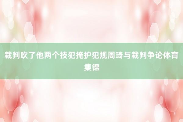 裁判吹了他两个技犯掩护犯规周琦与裁判争论体育集锦