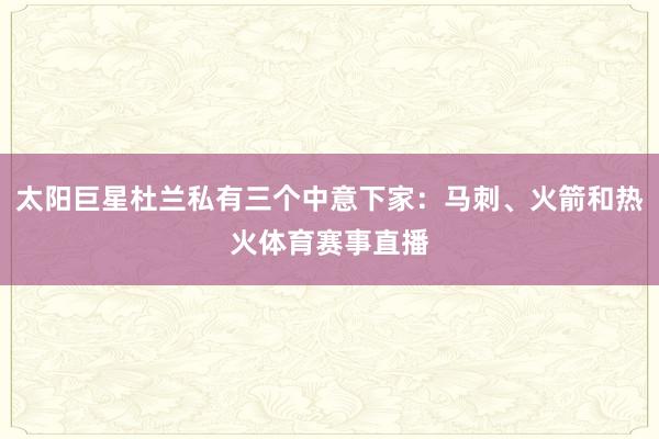 太阳巨星杜兰私有三个中意下家:马刺、火箭和热火体育赛事直播