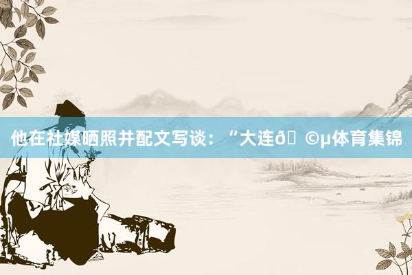 他在社媒晒照并配文写谈：“大连🩵体育集锦